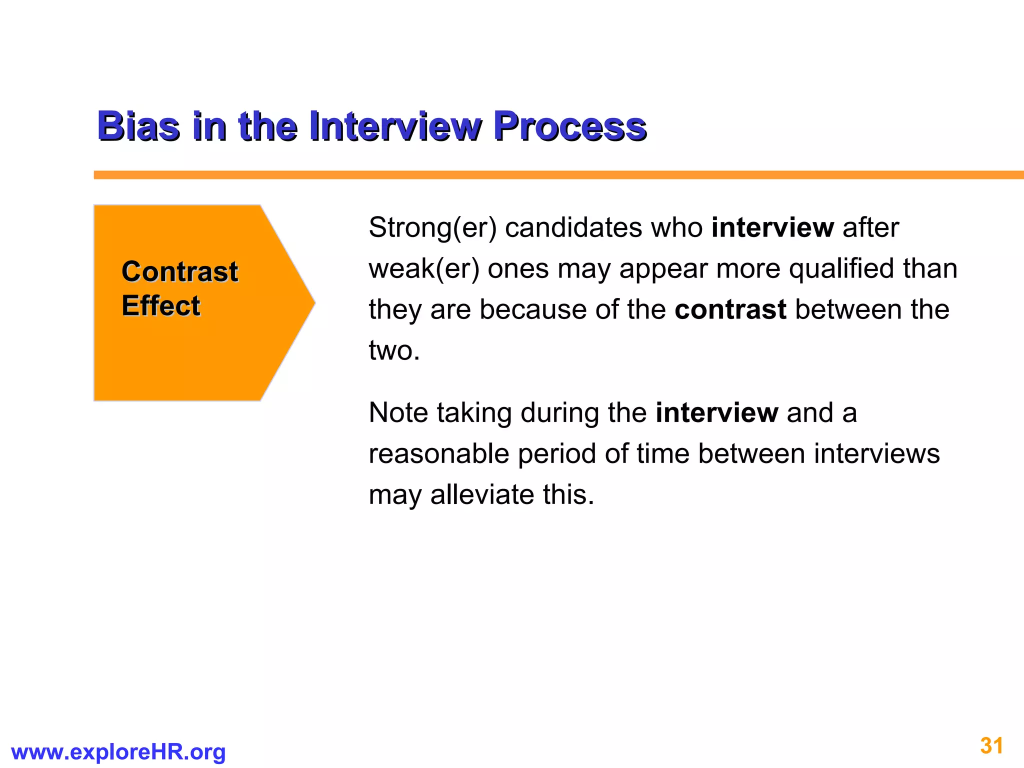 Bias in the Interview Process Contrast Effect Strong(er) candidates who  interview  after weak(er) ones may appear more qualified than they are because of the  contrast  between the two.  Note taking during the  interview  and a reasonable period of time between interviews may alleviate this.  