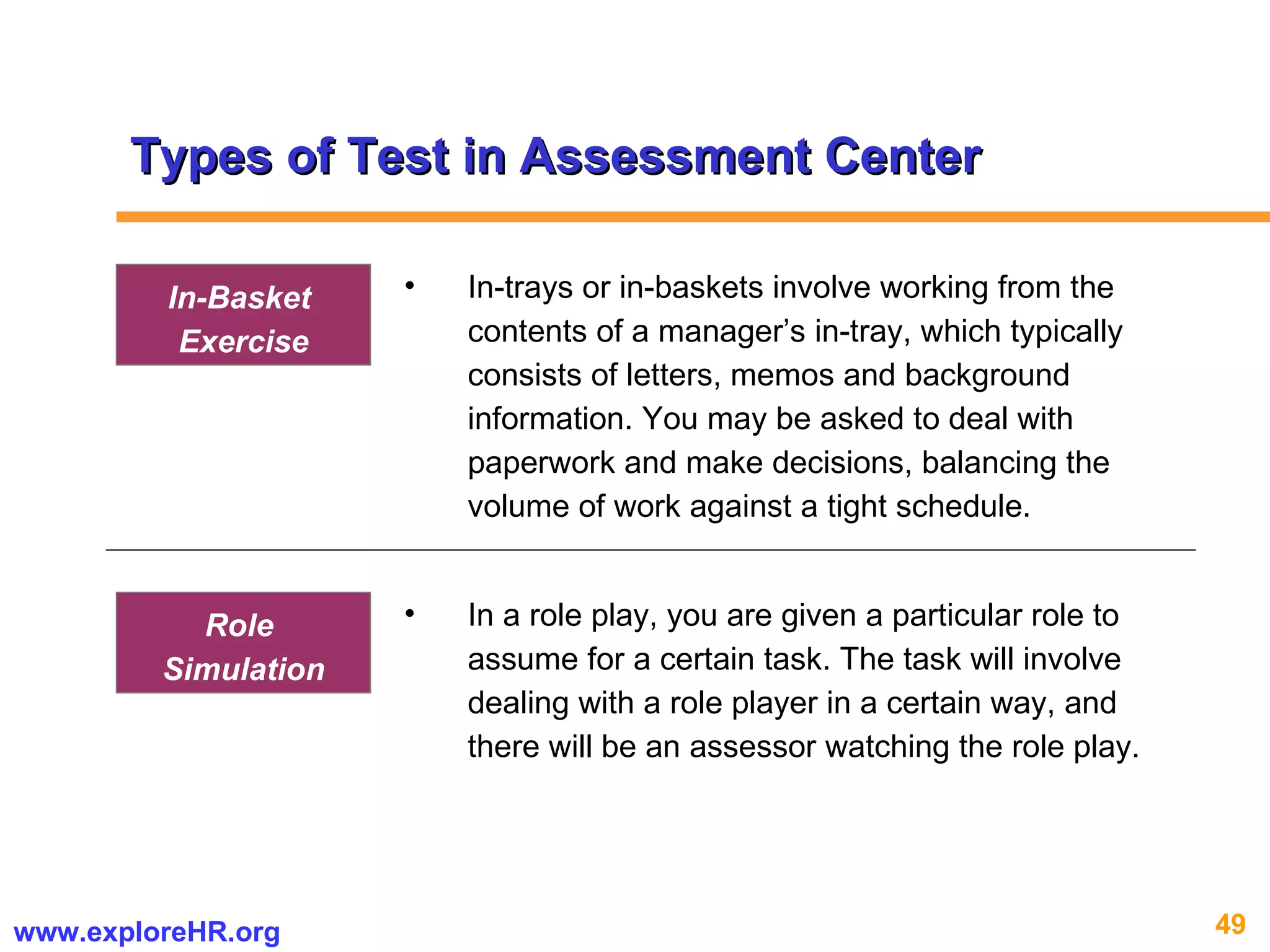 Types of Test in Assessment Center In-trays or in-baskets involve working from the contents of a manager’s in-tray, which typically consists of letters, memos and background information. You may be asked to deal with paperwork and make decisions, balancing the volume of work against a tight schedule. In-Basket  Exercise In a role play, you are given a particular role to assume for a certain task. The task will involve dealing with a role player in a certain way, and there will be an assessor watching the role play.  Role  Simulation 