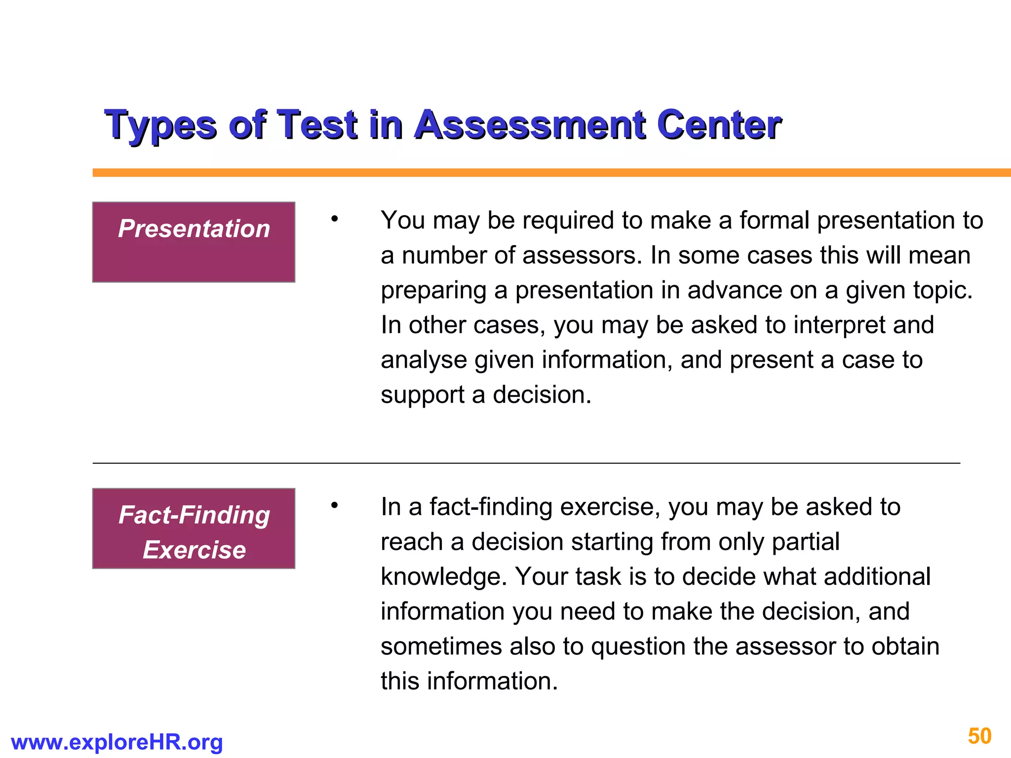 In a fact-finding exercise, you may be asked to reach a decision starting from only partial knowledge. Your task is to decide what additional information you need to make the decision, and sometimes also to question the assessor to obtain this information. Fact-Finding Exercise Types of Test in Assessment Center You may be required to make a formal presentation to a number of assessors. In some cases this will mean preparing a presentation in advance on a given topic. In other cases, you may be asked to interpret and analyse given information, and present a case to support a decision.  Presentation 