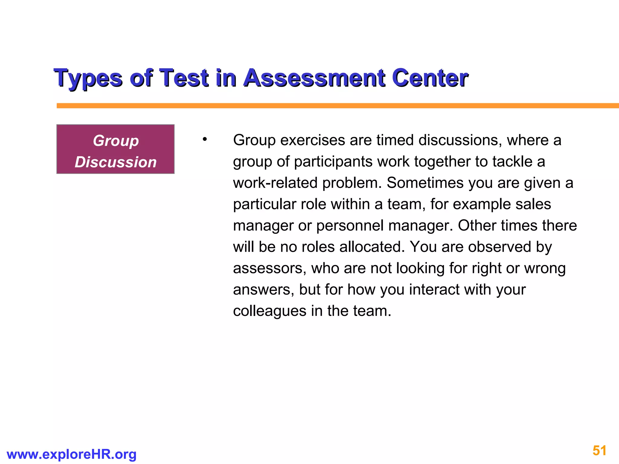 Types of Test in Assessment Center Group exercises are timed discussions, where a group of participants work together to tackle a work-related problem. Sometimes you are given a particular role within a team, for example sales manager or personnel manager. Other times there will be no roles allocated. You are observed by assessors, who are not looking for right or wrong answers, but for how you interact with your colleagues in the team. Group Discussion 