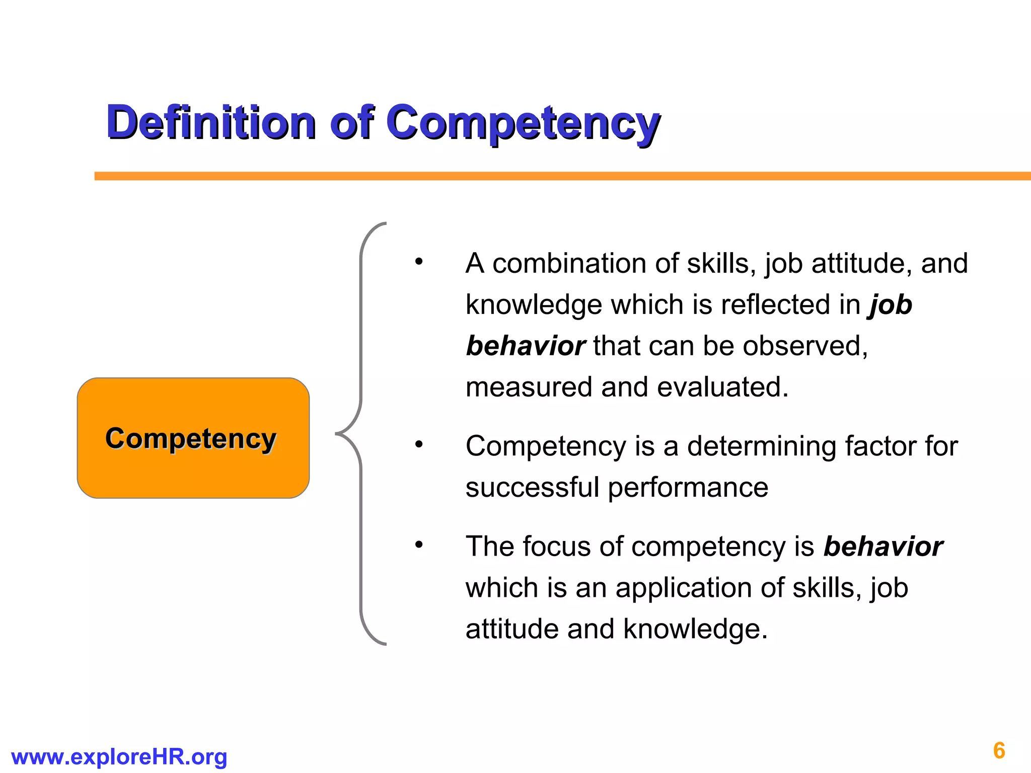 Definition of Competency Competency A combination of skills, job attitude, and knowledge which is reflected in  job behavior  that can be observed, measured and evaluated.  Competency is a determining factor for successful performance The focus of competency is  behavior  which is an application of skills, job attitude and knowledge.  