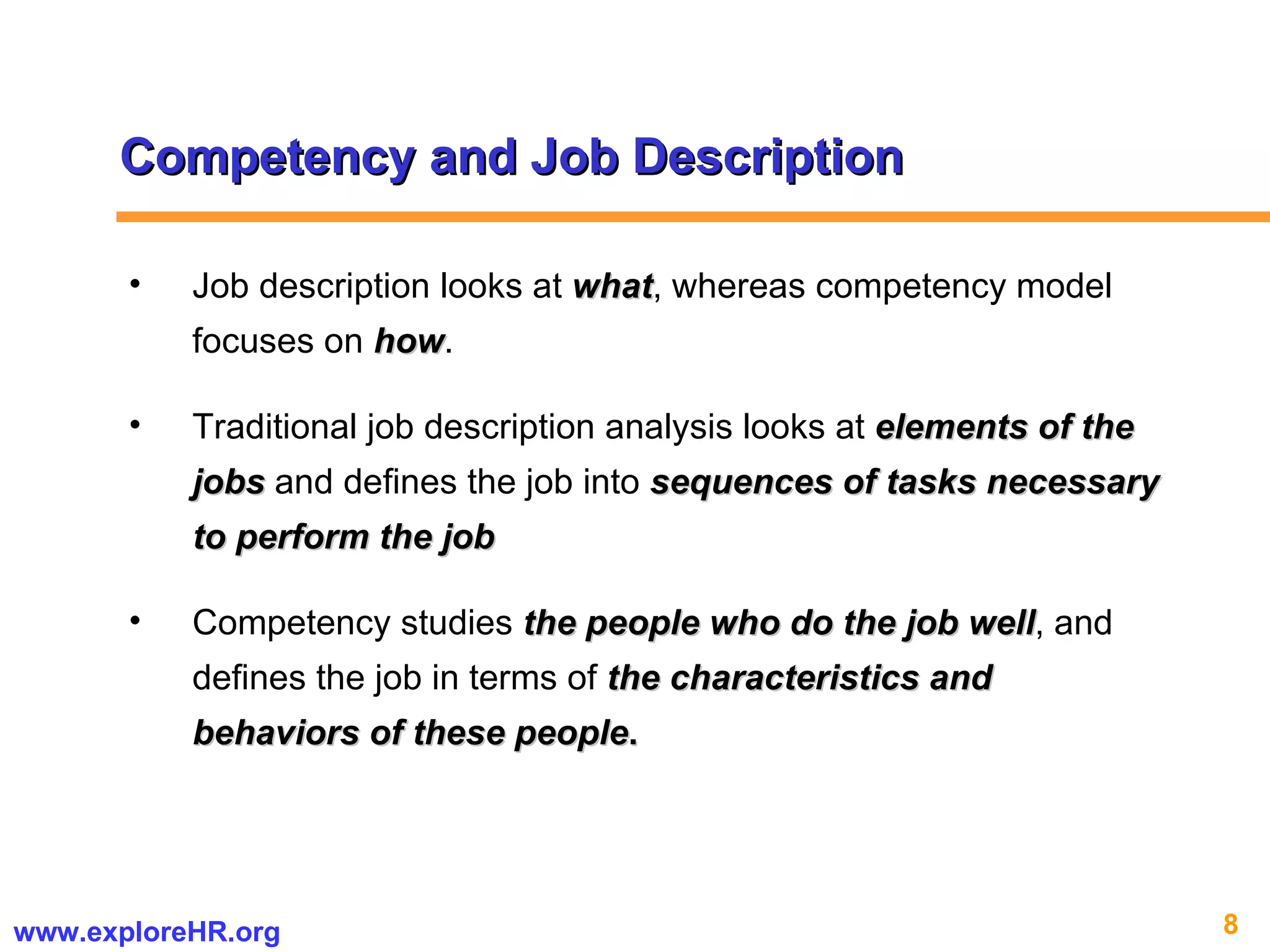 Competency and Job Description Job description looks at  what , whereas competency model focuses on  how .  Traditional job description analysis looks at  elements of the jobs  and defines the job into  sequences of tasks necessary to perform the job Competency studies  the people who do the job well , and defines the job in terms of  the characteristics and behaviors of these people . 