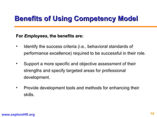 Benefits of Using Competency Model For  Employees , the benefits are: Identify the success criteria (i.e., behavioral standards of performance excellence) required to be successful in their role.  Support a more specific and objective assessment of their strengths and specify targeted areas for professional development.  Provide development tools and methods for enhancing their skills.  