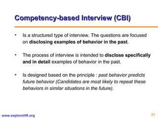 Competency-based Interview (CBI) Is a structured type of interview. The questions are focused on  disclosing examples of behavior in the past .  The process of interview is intended to  disclose specifically and in detail  examples of behavior in the past.  Is designed based on the principle :  past behavior predicts future behavior (Candidates are most likely to repeat these behaviors in similar situations in the future). 