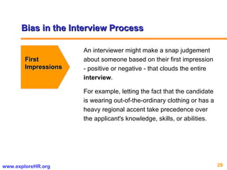 Bias in the Interview Process First  Impressions An interviewer might make a snap judgement about someone based on their first impression - positive or negative - that clouds the entire  interview .  For example, letting the fact that the candidate is wearing out-of-the-ordinary clothing or has a heavy regional accent take precedence over the applicant's knowledge, skills, or abilities.  