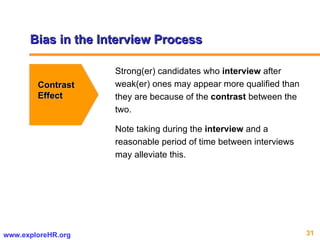 Bias in the Interview Process Contrast Effect Strong(er) candidates who  interview  after weak(er) ones may appear more qualified than they are because of the  contrast  between the two.  Note taking during the  interview  and a reasonable period of time between interviews may alleviate this.  