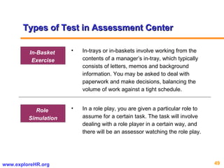 Types of Test in Assessment Center In-trays or in-baskets involve working from the contents of a manager’s in-tray, which typically consists of letters, memos and background information. You may be asked to deal with paperwork and make decisions, balancing the volume of work against a tight schedule. In-Basket  Exercise In a role play, you are given a particular role to assume for a certain task. The task will involve dealing with a role player in a certain way, and there will be an assessor watching the role play.  Role  Simulation 