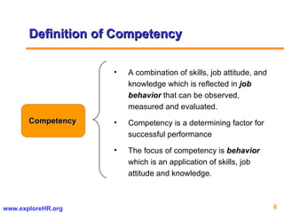 Definition of Competency Competency A combination of skills, job attitude, and knowledge which is reflected in  job behavior  that can be observed, measured and evaluated.  Competency is a determining factor for successful performance The focus of competency is  behavior  which is an application of skills, job attitude and knowledge.  