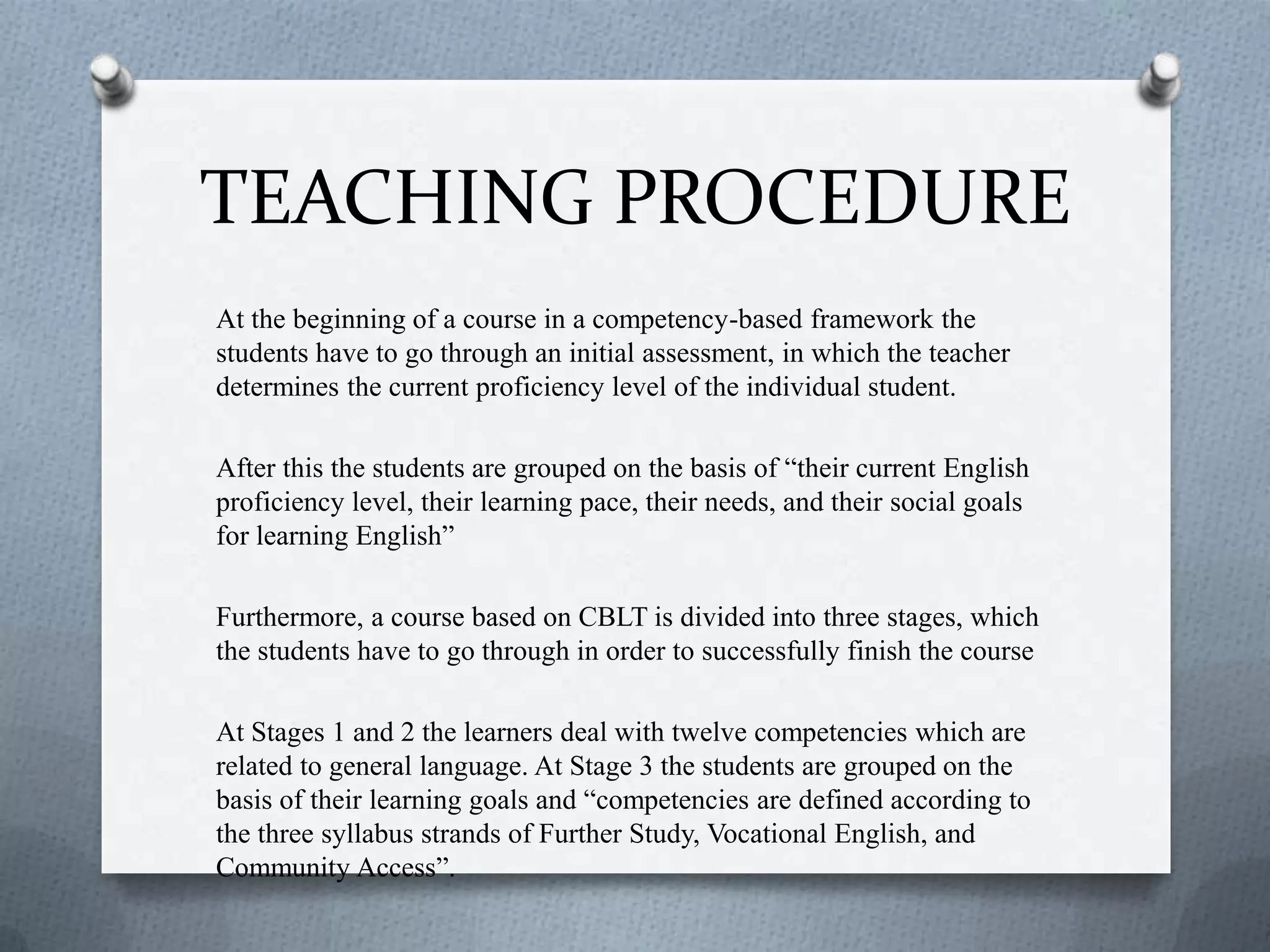 TEACHING PROCEDURE
At the beginning of a course in a competency-based framework the
students have to go through an initial assessment, in which the teacher
determines the current proficiency level of the individual student.
After this the students are grouped on the basis of “their current English
proficiency level, their learning pace, their needs, and their social goals
for learning English”
Furthermore, a course based on CBLT is divided into three stages, which
the students have to go through in order to successfully finish the course
At Stages 1 and 2 the learners deal with twelve competencies which are
related to general language. At Stage 3 the students are grouped on the
basis of their learning goals and “competencies are defined according to
the three syllabus strands of Further Study, Vocational English, and
Community Access”.
 