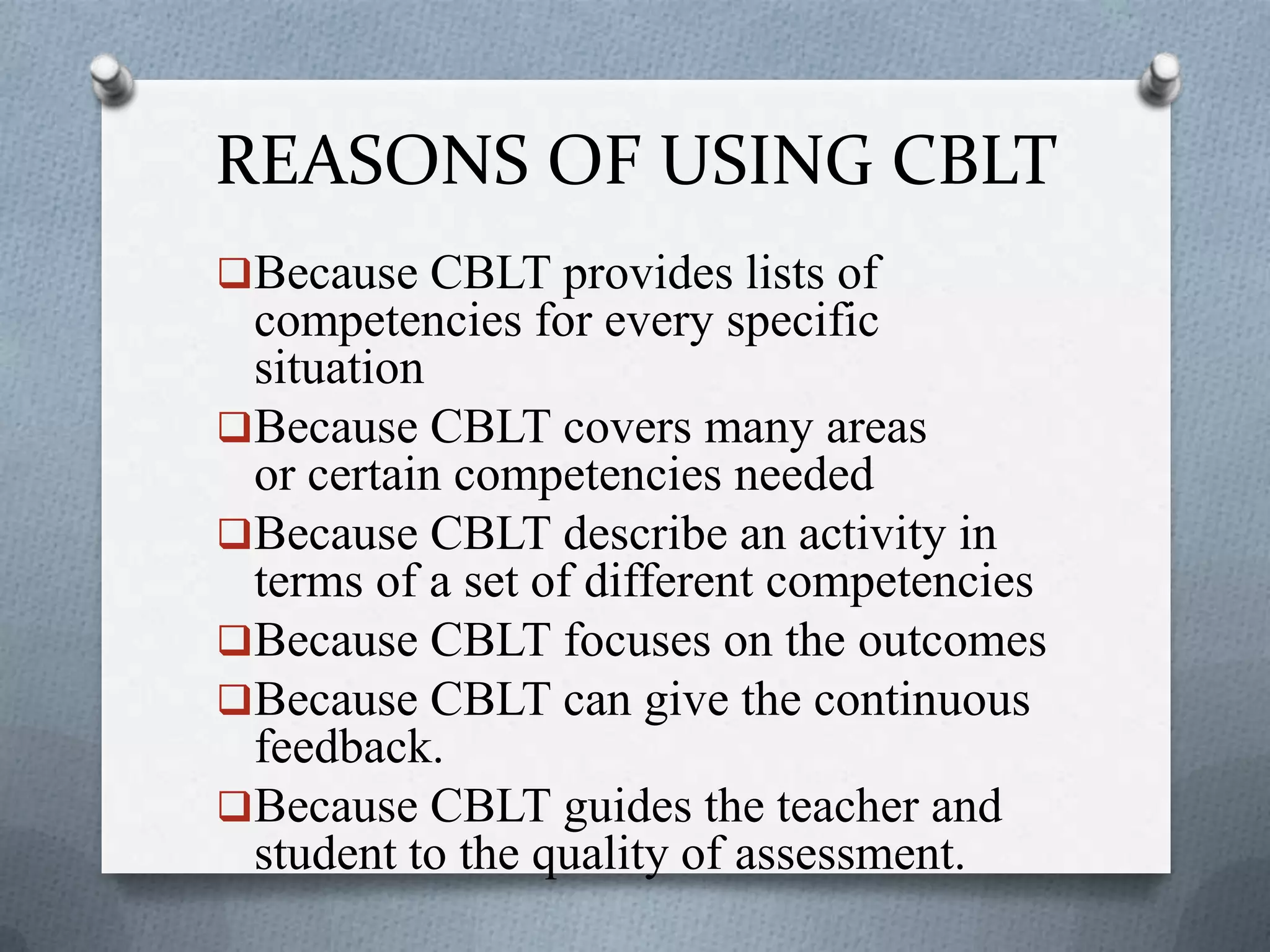 REASONS OF USING CBLT
Because CBLT provides lists of
competencies for every specific
situation
Because CBLT covers many areas
or certain competencies needed
Because CBLT describe an activity in
terms of a set of different competencies
Because CBLT focuses on the outcomes
Because CBLT can give the continuous
feedback.
Because CBLT guides the teacher and
student to the quality of assessment.
 
