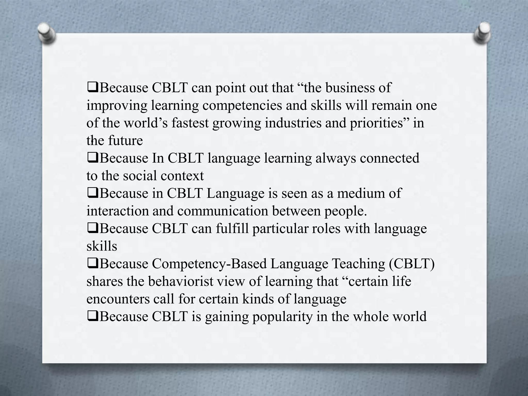 .
Because CBLT can point out that “the business of
improving learning competencies and skills will remain one
of the world’s fastest growing industries and priorities” in
the future
Because In CBLT language learning always connected
to the social context
Because in CBLT Language is seen as a medium of
interaction and communication between people.
Because CBLT can fulfill particular roles with language
skills
Because Competency-Based Language Teaching (CBLT)
shares the behaviorist view of learning that “certain life
encounters call for certain kinds of language
Because CBLT is gaining popularity in the whole world
 