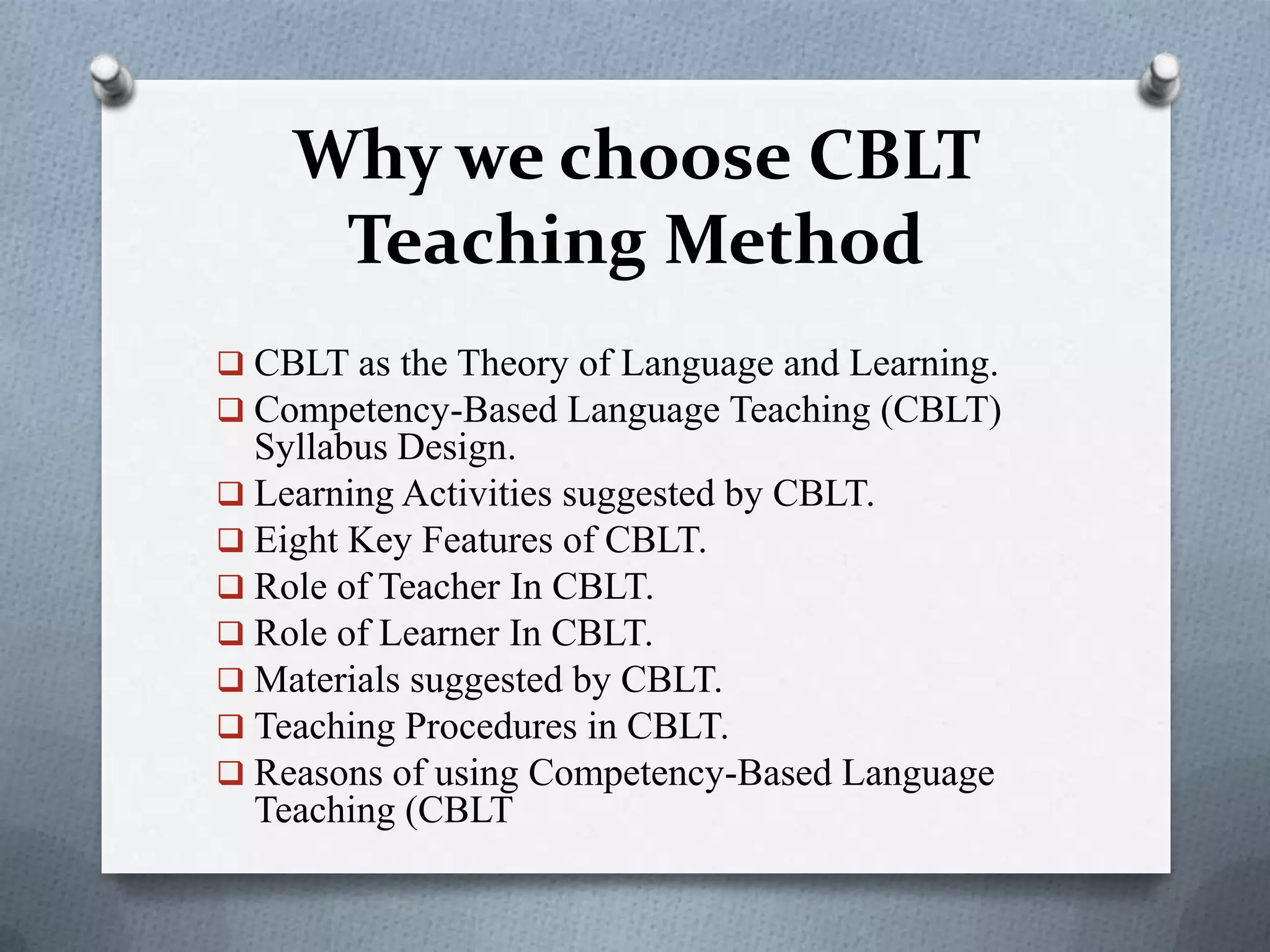 Why we choose CBLT
Teaching Method
 CBLT as the Theory of Language and Learning.
 Competency-Based Language Teaching (CBLT)
Syllabus Design.
 Learning Activities suggested by CBLT.
 Eight Key Features of CBLT.
 Role of Teacher In CBLT.
 Role of Learner In CBLT.
 Materials suggested by CBLT.
 Teaching Procedures in CBLT.
 Reasons of using Competency-Based Language
Teaching (CBLT
 