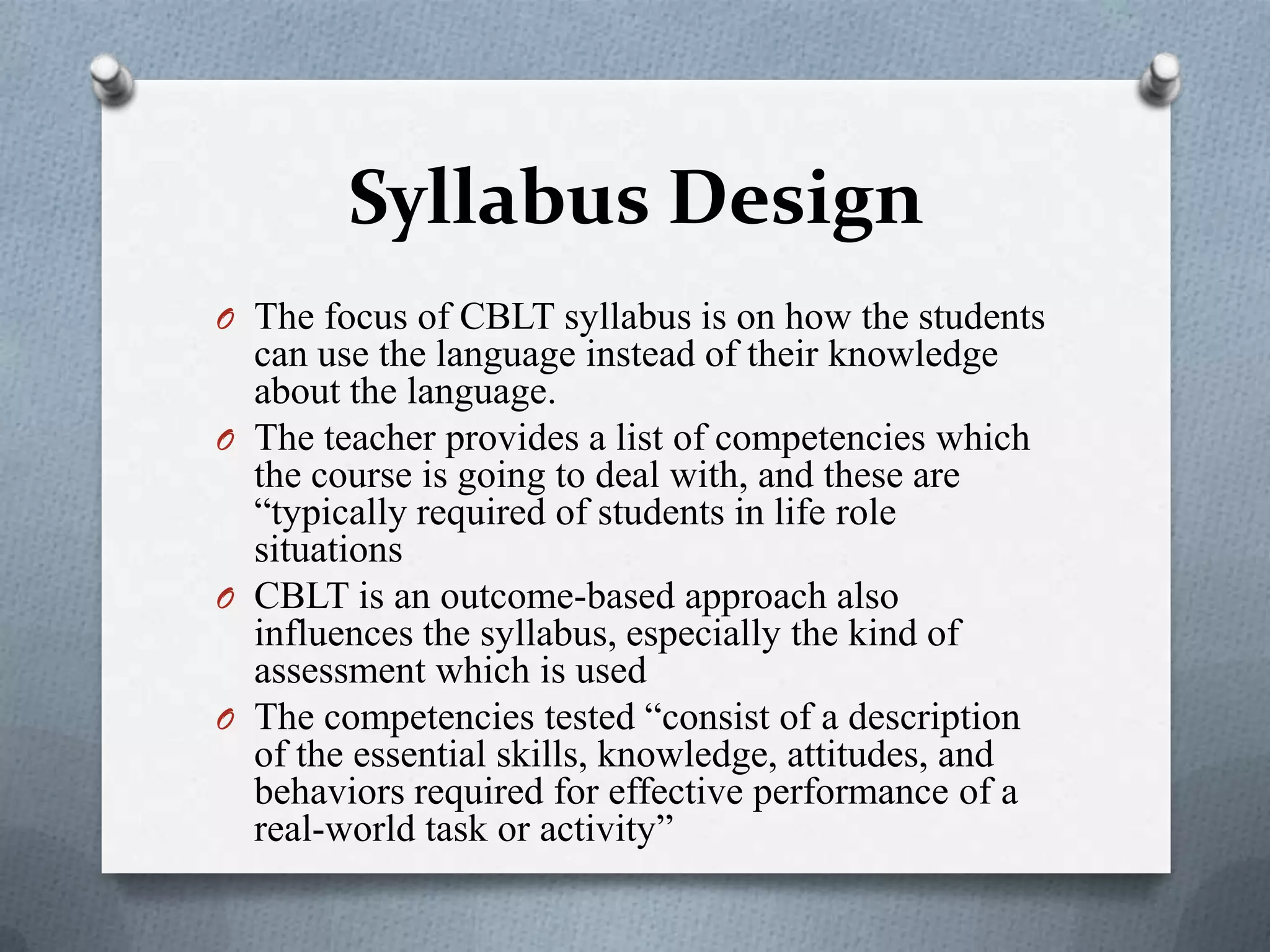 Syllabus Design
O The focus of CBLT syllabus is on how the students
can use the language instead of their knowledge
about the language.
O The teacher provides a list of competencies which
the course is going to deal with, and these are
“typically required of students in life role
situations
O CBLT is an outcome-based approach also
influences the syllabus, especially the kind of
assessment which is used
O The competencies tested “consist of a description
of the essential skills, knowledge, attitudes, and
behaviors required for effective performance of a
real-world task or activity”
 