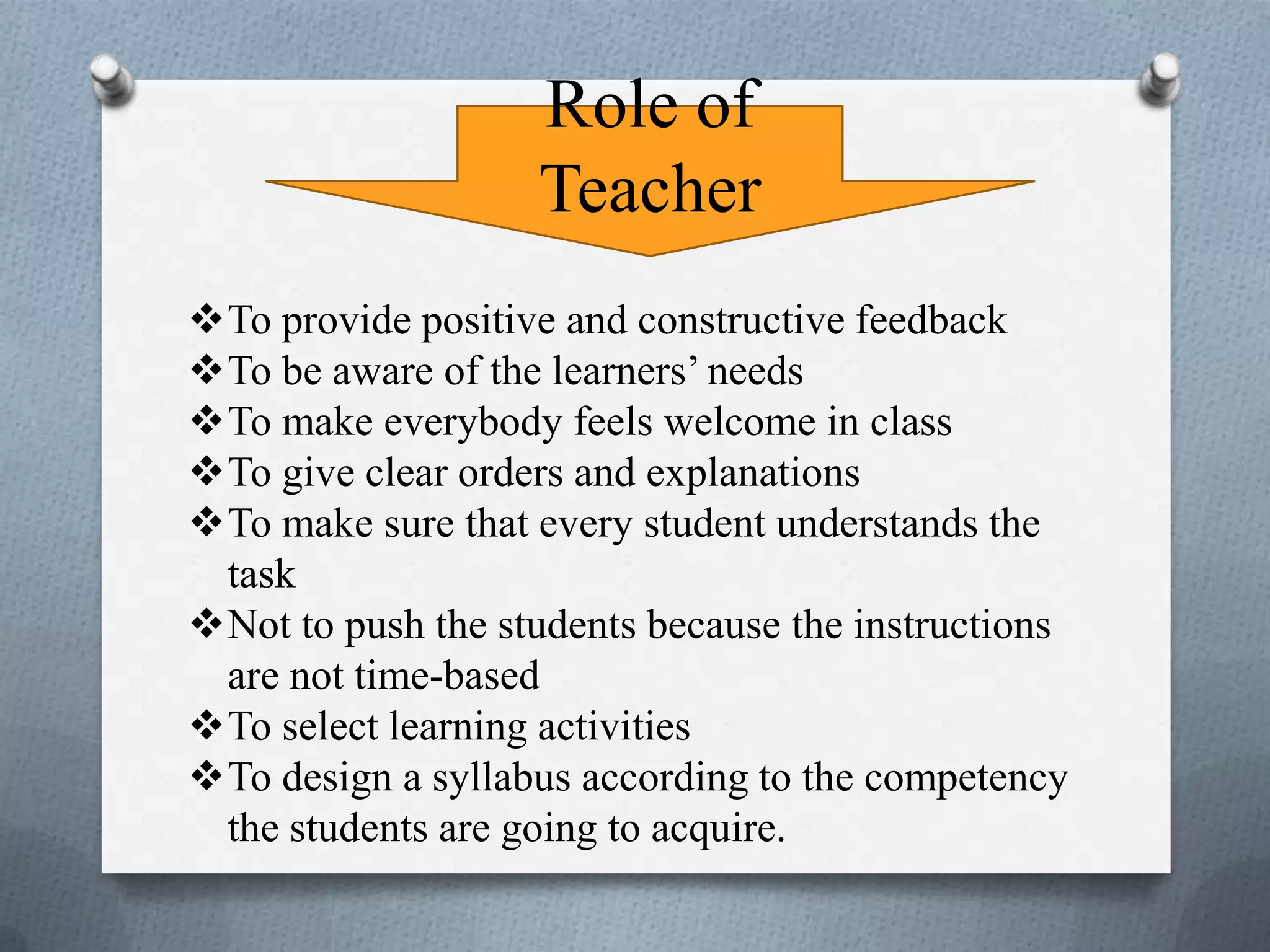 Role of
Teacher
To provide positive and constructive feedback
To be aware of the learners’ needs
To make everybody feels welcome in class
To give clear orders and explanations
To make sure that every student understands the
task
Not to push the students because the instructions
are not time-based
To select learning activities
To design a syllabus according to the competency
the students are going to acquire.
 