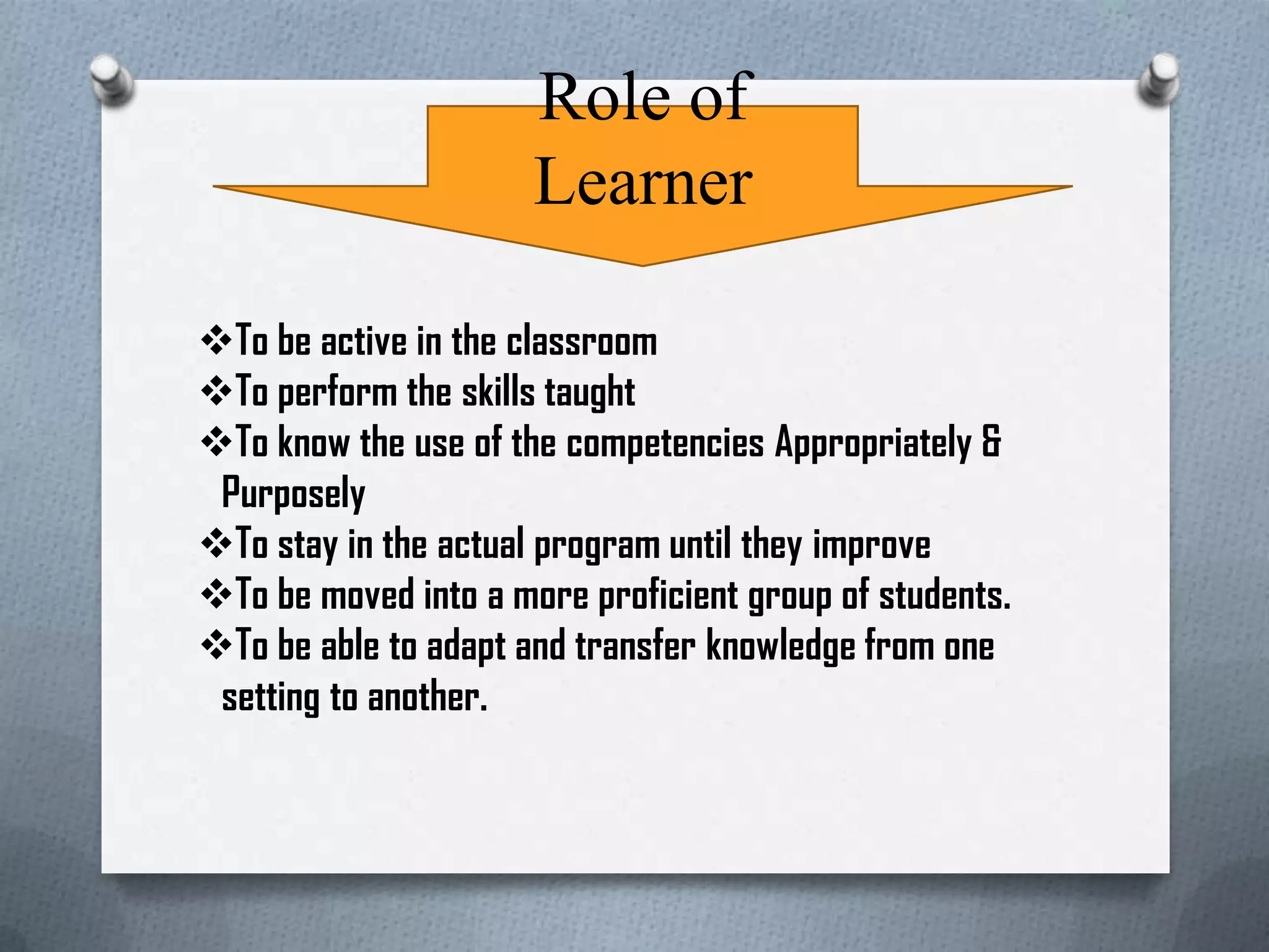 Role of
Learner
To be active in the classroom
To perform the skills taught
To know the use of the competencies Appropriately &
Purposely
To stay in the actual program until they improve
To be moved into a more proficient group of students.
To be able to adapt and transfer knowledge from one
setting to another.
 
