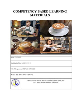 COMPETENCY BASED LEARNING
MATERIALS
Sector: TOURISM
Qualification Title: BARISTA NC II
Unit of Competency: PREPARE ESPRESSO
Module Title: PREPARING ESPRESSO
QUEZON CITY SKILLS AND LIVELIHOOD FOUNDATION, INC
6 K-F Street, Barangay Kamuning Quezon City
 