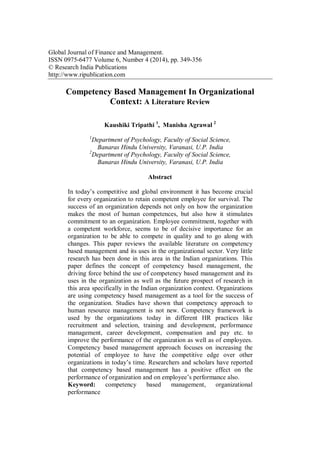 Global Journal of Finance and Management.
ISSN 0975-6477 Volume 6, Number 4 (2014), pp. 349-356
© Research India Publications
http://www.ripublication.com
Competency Based Management In Organizational
Context: A Literature Review
Kaushiki Tripathi 1
, Manisha Agrawal 2
1
Department of Psychology, Faculty of Social Science,
Banaras Hindu University, Varanasi, U.P. India
2
Department of Psychology, Faculty of Social Science,
Banaras Hindu University, Varanasi, U.P. India
Abstract
In today’s competitive and global environment it has become crucial
for every organization to retain competent employee for survival. The
success of an organization depends not only on how the organization
makes the most of human competences, but also how it stimulates
commitment to an organization. Employee commitment, together with
a competent workforce, seems to be of decisive importance for an
organization to be able to compete in quality and to go along with
changes. This paper reviews the available literature on competency
based management and its uses in the organizational sector. Very little
research has been done in this area in the Indian organizations. This
paper defines the concept of competency based management, the
driving force behind the use of competency based management and its
uses in the organization as well as the future prospect of research in
this area specifically in the Indian organization context. Organizations
are using competency based management as a tool for the success of
the organization. Studies have shown that competency approach to
human resource management is not new. Competency framework is
used by the organizations today in different HR practices like
recruitment and selection, training and development, performance
management, career development, compensation and pay etc. to
improve the performance of the organization as well as of employees.
Competency based management approach focuses on increasing the
potential of employee to have the competitive edge over other
organizations in today’s time. Researchers and scholars have reported
that competency based management has a positive effect on the
performance of organization and on employee’s performance also.
Keyword: competency based management, organizational
performance
 
