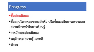 Progress
•ขั้นประเมินผล
•ขั้นตอนในการตรวจผลสําเร็จ หรือขั้นตอนในการตรวจสอบ
ความกาวหนาในการเรียนรู
•การวัดและประเมินผล
•พฤติกรรม ความรู เจตคติ
•ทักษะ
 