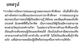 บทสรุป
•การจัดการเรียนการสอนแบบฐานสมรรถนะอาชีวศึกษา เปนสิ่งที่จําเปน
อยางยิ่งตอการเปลี่ยนแปลงระบบการอาชีวศึกษา การสอนแบบฐาน
สมรรถะเปนการสอนใหผูเรียนมีความรู มีทักษะ และมีคุณลักษณะอันพึ่ง
ประสงค มีเจตคติที่ดีในวิชาชีพ เปนการสอนใหผูเรียนมีความสามารถ
ตรงตามวัตถุประสงครายวิชา ในแตละรายวิชาทางดานอาชีวศึกษาเมื่อ
เรียนแลวจะตองตอบผูเรียนและสังคมได เรียนไปแลวเขามีสมรรถนะคือ
เขาสามารถทําอะไรได เขาทําเปน เขาทําได ไมใชเรียนเพียงเพื่อรูวาคือ
อะไร แตไมสามารถลงมือปฏิบัติหรือประยุกตในการทํางานไดจริง
 