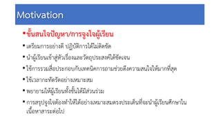 Motivation
•ขั้นสนใจปญหา/การจูงใจผูเรียน
•เตรียมการอยางดี ปฏิบัติการไดไมติดขัด
•นําผูเรียนเขาสูหัวเรื่องและวัตถุประสงคไดชัดเจน
•ใชการรวมสื่อประกอบกับเทคนิคการถามชวยดึงความสนใจใหมากที่สุด
•ใชเวลากะทัดรัดอยางเหมาะสม
•พยายามใหผูเรียนทั้งชั้นไดมีสวนรวม
•การสรุปจูงใจตองทําใหไดอยางเหมาะสมตรงประเด็นที่จะนําผูเรียนศึกษาใน
เนื้อหาสาระตอไป
 
