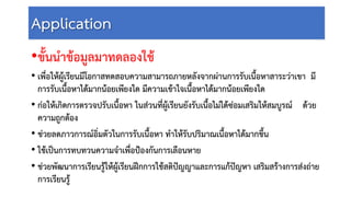 Application
•ขั้นนําขอมูลมาทดลองใช
• เพื่อใหผูเรียนมีโอกาสทดสอบความสามารถภายหลังจากผานการรับเนื้อหาสาระวาเขา มี
การรับเนื้อหาไดมากนอยเพียงใด มีความเขาใจเนื้อหาไดมากนอยเพียงใด
• กอใหเกิดการตรวจปรับเนื้อหา ในสวนที่ผูเรียนยังรับเนื้อไมไดซอมเสริมใหสมบูรณ ดวย
ความถูกตอง
• ชวยลดภาวการณอิ่มตัวในการรับเนื้อหา ทําใหรับปริมาณเนื้อหาไดมากขึ้น
• ใชเปนการทบทวนความจําเพื่อปองกันการเลือนหาย
• ชวยพัฒนาการเรียนรูใหผูเรียนฝกการใชสติปญญาและการแกปญหา เสริมสรางการสงถาย
การเรียนรู
 