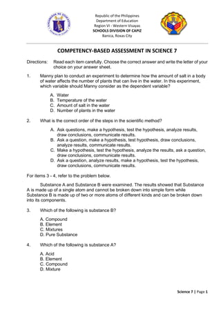 Science 7 | Page 1
Republic of the Philippines
Department of Education
Region VI - Western Visayas
SCHOOLS DIVISION OF CAPIZ
Banica, Roxas City
COMPETENCY-BASED ASSESSMENT IN SCIENCE 7
Directions: Read each item carefully. Choose the correct answer and write the letter of your
choice on your answer sheet.
1. Manny plan to conduct an experiment to determine how the amount of salt in a body
of water affects the number of plants that can live in the water. In this experiment,
which variable should Manny consider as the dependent variable?
A. Water
B. Temperature of the water
C. Amount of salt in the water
D. Number of plants in the water
2. What is the correct order of the steps in the scientific method?
A. Ask questions, make a hypothesis, test the hypothesis, analyze results,
draw conclusions, communicate results.
B. Ask a question, make a hypothesis, test hypothesis, draw conclusions,
analyze results, communicate results.
C. Make a hypothesis, test the hypothesis, analyze the results, ask a question,
draw conclusions, communicate results.
D. Ask a question, analyze results, make a hypothesis, test the hypothesis,
draw conclusions, communicate results.
For items 3 - 4, refer to the problem below.
Substance A and Substance B were examined. The results showed that Substance
A is made up of a single atom and cannot be broken down into simple form while
Substance B is made up of two or more atoms of different kinds and can be broken down
into its components.
3. Which of the following is substance B?
A. Compound
B. Element
C. Mixtures
D. Pure Substance
4. Which of the following is substance A?
A. Acid
B. Element
C. Compound
D. Mixture
 