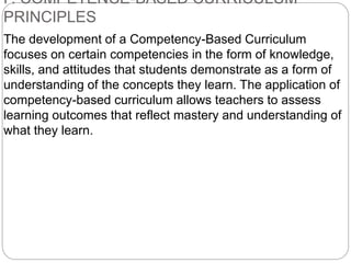 F. COMPETENCE-BASED CURRICULUM
PRINCIPLES
The development of a Competency-Based Curriculum
focuses on certain competencies in the form of knowledge,
skills, and attitudes that students demonstrate as a form of
understanding of the concepts they learn. The application of
competency-based curriculum allows teachers to assess
learning outcomes that reflect mastery and understanding of
what they learn.
 