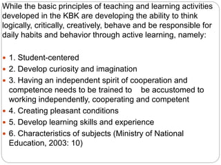 While the basic principles of teaching and learning activities
developed in the KBK are developing the ability to think
logically, critically, creatively, behave and be responsible for
daily habits and behavior through active learning, namely:
 1. Student-centered
 2. Develop curiosity and imagination
 3. Having an independent spirit of cooperation and
competence needs to be trained to be accustomed to
working independently, cooperating and competent
 4. Creating pleasant conditions
 5. Develop learning skills and experience
 6. Characteristics of subjects (Ministry of National
Education, 2003: 10)
 