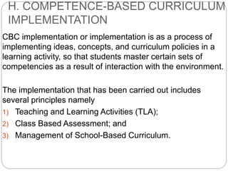 H. COMPETENCE-BASED CURRICULUM
IMPLEMENTATION
CBC implementation or implementation is as a process of
implementing ideas, concepts, and curriculum policies in a
learning activity, so that students master certain sets of
competencies as a result of interaction with the environment.
The implementation that has been carried out includes
several principles namely
1) Teaching and Learning Activities (TLA);
2) Class Based Assessment; and
3) Management of School-Based Curriculum.
 