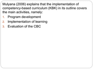 Mulyana (2006) explains that the implementation of
competency-based curriculum (KBK) in its outline covers
the main activities, namely:
1. Program development
2. Implementation of learning
3. Evaluation of the CBC
 
