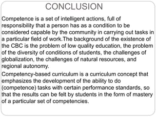 CONCLUSION
Competence is a set of intelligent actions, full of
responsibility that a person has as a condition to be
considered capable by the community in carrying out tasks in
a particular field of work.The background of the existence of
the CBC is the problem of low quality education, the problem
of the diversity of conditions of students, the challenges of
globalization, the challenges of natural resources, and
regional autonomy.
Competency-based curriculum is a curriculum concept that
emphasizes the development of the ability to do
(competence) tasks with certain performance standards, so
that the results can be felt by students in the form of mastery
of a particular set of competencies.
 