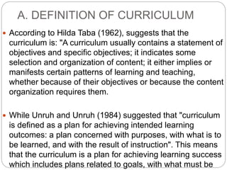 A. DEFINITION OF CURRICULUM
 According to Hilda Taba (1962), suggests that the
curriculum is: "A curriculum usually contains a statement of
objectives and specific objectives; it indicates some
selection and organization of content; it either implies or
manifests certain patterns of learning and teaching,
whether because of their objectives or because the content
organization requires them.
 While Unruh and Unruh (1984) suggested that "curriculum
is defined as a plan for achieving intended learning
outcomes: a plan concerned with purposes, with what is to
be learned, and with the result of instruction". This means
that the curriculum is a plan for achieving learning success
which includes plans related to goals, with what must be
 