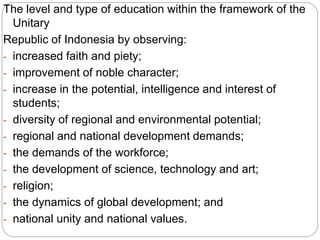 The level and type of education within the framework of the
Unitary
Republic of Indonesia by observing:
- increased faith and piety;
- improvement of noble character;
- increase in the potential, intelligence and interest of
students;
- diversity of regional and environmental potential;
- regional and national development demands;
- the demands of the workforce;
- the development of science, technology and art;
- religion;
- the dynamics of global development; and
- national unity and national values.
 