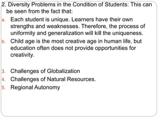 2. Diversity Problems in the Condition of Students: This can
be seen from the fact that:
a. Each student is unique. Learners have their own
strengths and weaknesses. Therefore, the process of
uniformity and generalization will kill the uniqueness.
b. Child age is the most creative age in human life, but
education often does not provide opportunities for
creativity.
3. Challenges of Globalization
4. Challenges of Natural Resources.
5. Regional Autonomy
 