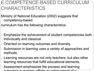 E.COMPETENCE-BASED CURRICULUM
CHARACTERISTICS
Ministry of National Education (2002) suggests that
competency-based
curriculum has the following characteristics:
- Emphasize the achievement of student competencies both
individually and classical.
- Oriented on learning outcomes and diversity.
- Submission in learning uses a variety of approaches and
methods.
- Learning resources are not only teachers, but also other
learning resources that fulfill educational elements.
- Assessment emphasizes the process and learning
 