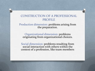 CONSTRUCTION OF A PROFESSIONAL
            PROFILE
Production dimension: problems arising from
              the preparation.

   Organizational dimension: problems
  originating from organizational choices.

 Social dimension: problems resulting from
  social interaction with others within the
 context of a profession, like team members
 