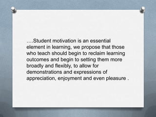 ….Student motivation is an essential
element in learning, we propose that those
who teach should begin to reclaim learning
outcomes and begin to setting them more
broadly and flexibly, to allow for
demonstrations and expressions of
appreciation, enjoyment and even pleasure .
 