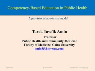 Competency-Based Education in Public Health
A provisional non-tested model
Tarek Tawfik Amin
Professor
Public Health and Community Medicine
Faculty of Medicine, Cairo University.
amin55@myway.com
3/20/2014 Competency-based learning 1Public Health
 