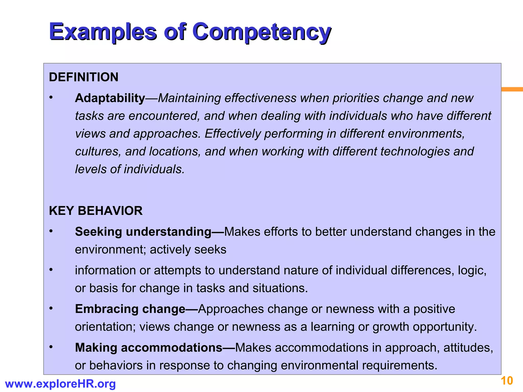10www.exploreHR.org
Examples of CompetencyExamples of Competency
DEFINITION
• Adaptability—Maintaining effectiveness when priorities change and new
tasks are encountered, and when dealing with individuals who have different
views and approaches. Effectively performing in different environments,
cultures, and locations, and when working with different technologies and
levels of individuals.
KEY BEHAVIOR
• Seeking understanding—Makes efforts to better understand changes in the
environment; actively seeks
• information or attempts to understand nature of individual differences, logic,
or basis for change in tasks and situations.
• Embracing change—Approaches change or newness with a positive
orientation; views change or newness as a learning or growth opportunity.
• Making accommodations—Makes accommodations in approach, attitudes,
or behaviors in response to changing environmental requirements.
 
