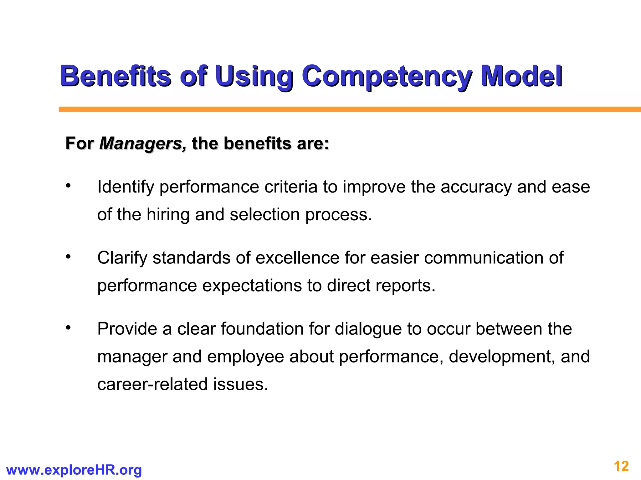 12www.exploreHR.org
Benefits of Using Competency ModelBenefits of Using Competency Model
ForFor Managers,Managers, the benefits are:the benefits are:
• Identify performance criteria to improve the accuracy and ease
of the hiring and selection process.
• Clarify standards of excellence for easier communication of
performance expectations to direct reports.
• Provide a clear foundation for dialogue to occur between the
manager and employee about performance, development, and
career-related issues.
 