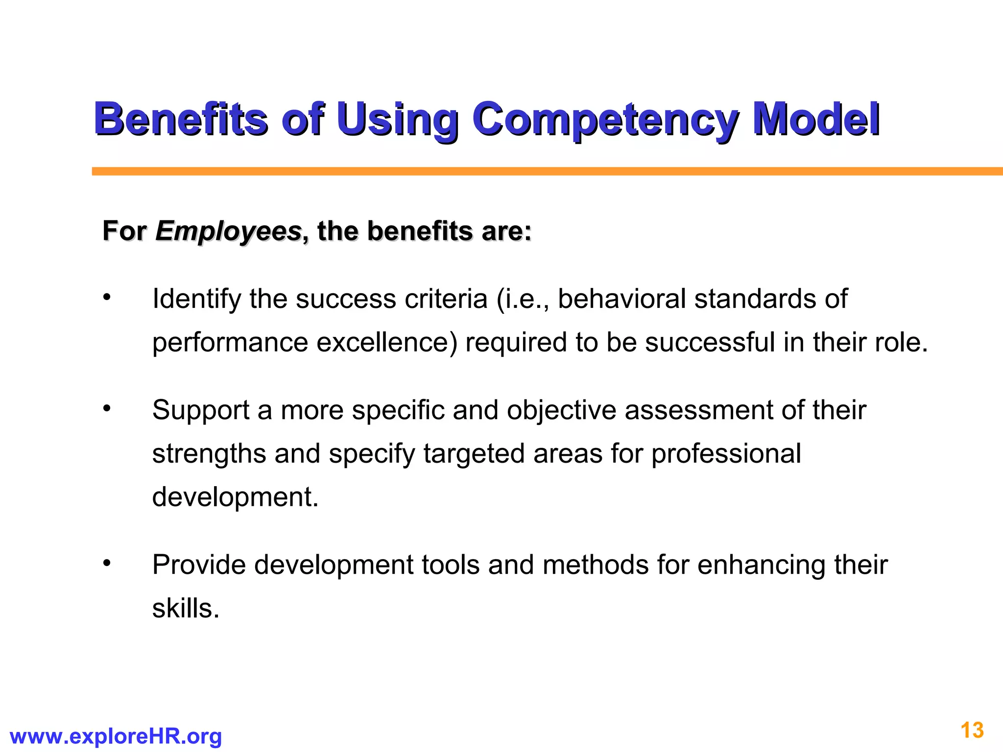13www.exploreHR.org
Benefits of Using Competency ModelBenefits of Using Competency Model
ForFor EmployeesEmployees, the benefits are:, the benefits are:
• Identify the success criteria (i.e., behavioral standards of
performance excellence) required to be successful in their role.
• Support a more specific and objective assessment of their
strengths and specify targeted areas for professional
development.
• Provide development tools and methods for enhancing their
skills.
 
