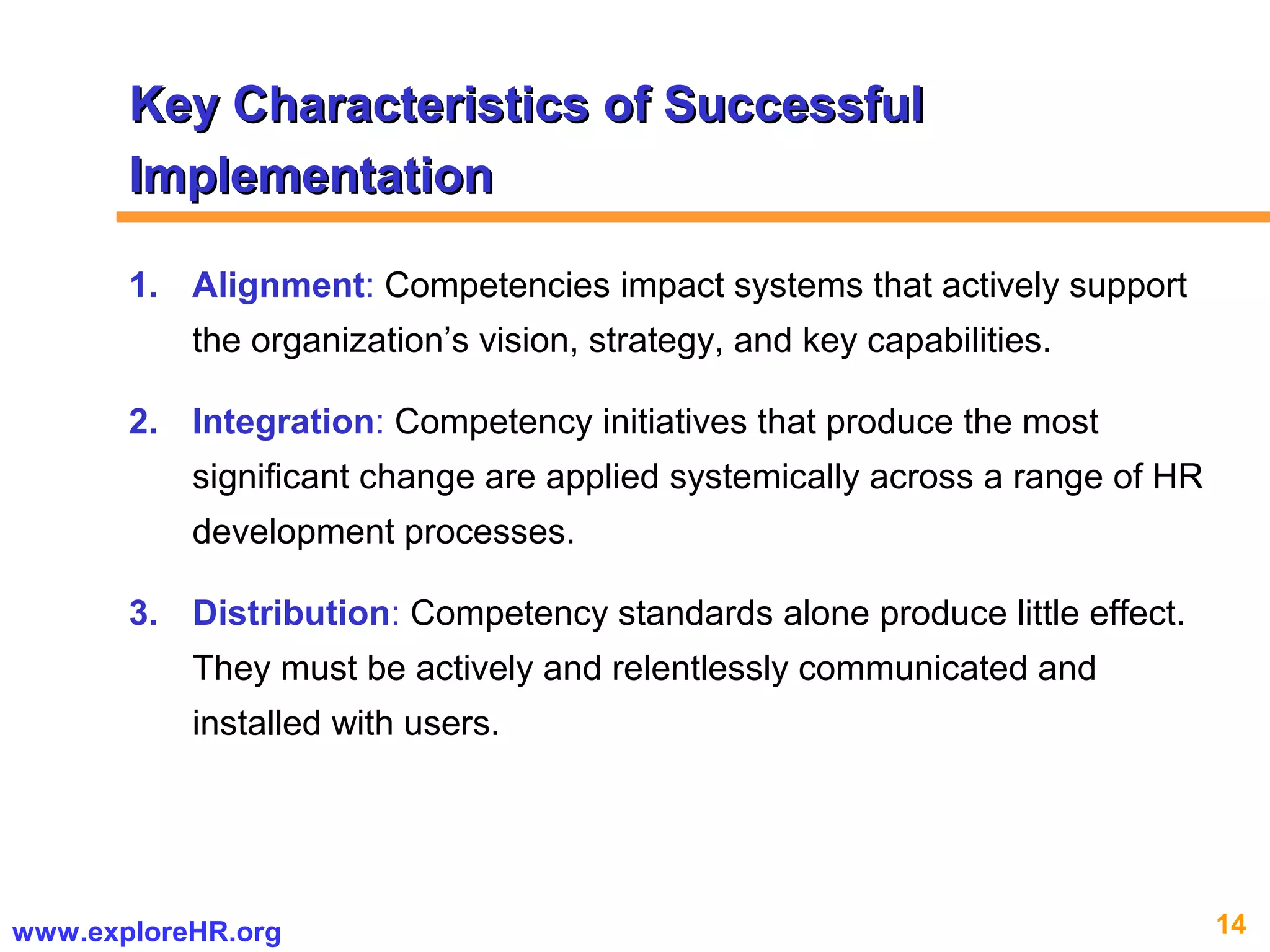 14www.exploreHR.org
1. Alignment: Competencies impact systems that actively support
the organization’s vision, strategy, and key capabilities.
2. Integration: Competency initiatives that produce the most
significant change are applied systemically across a range of HR
development processes.
3. Distribution: Competency standards alone produce little effect.
They must be actively and relentlessly communicated and
installed with users.
Key Characteristics of SuccessfulKey Characteristics of Successful
ImplementationImplementation
 
