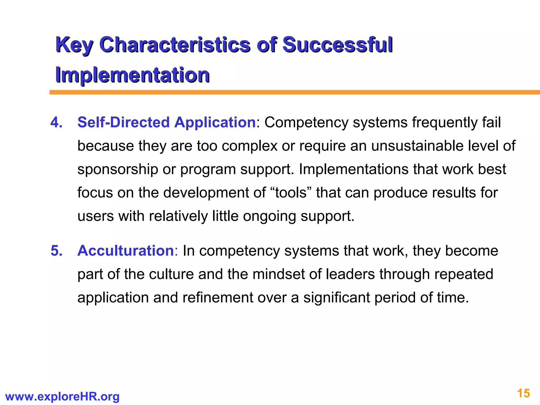 15www.exploreHR.org
4. Self-Directed Application: Competency systems frequently fail
because they are too complex or require an unsustainable level of
sponsorship or program support. Implementations that work best
focus on the development of “tools” that can produce results for
users with relatively little ongoing support.
5. Acculturation: In competency systems that work, they become
part of the culture and the mindset of leaders through repeated
application and refinement over a significant period of time.
Key Characteristics of SuccessfulKey Characteristics of Successful
ImplementationImplementation
 