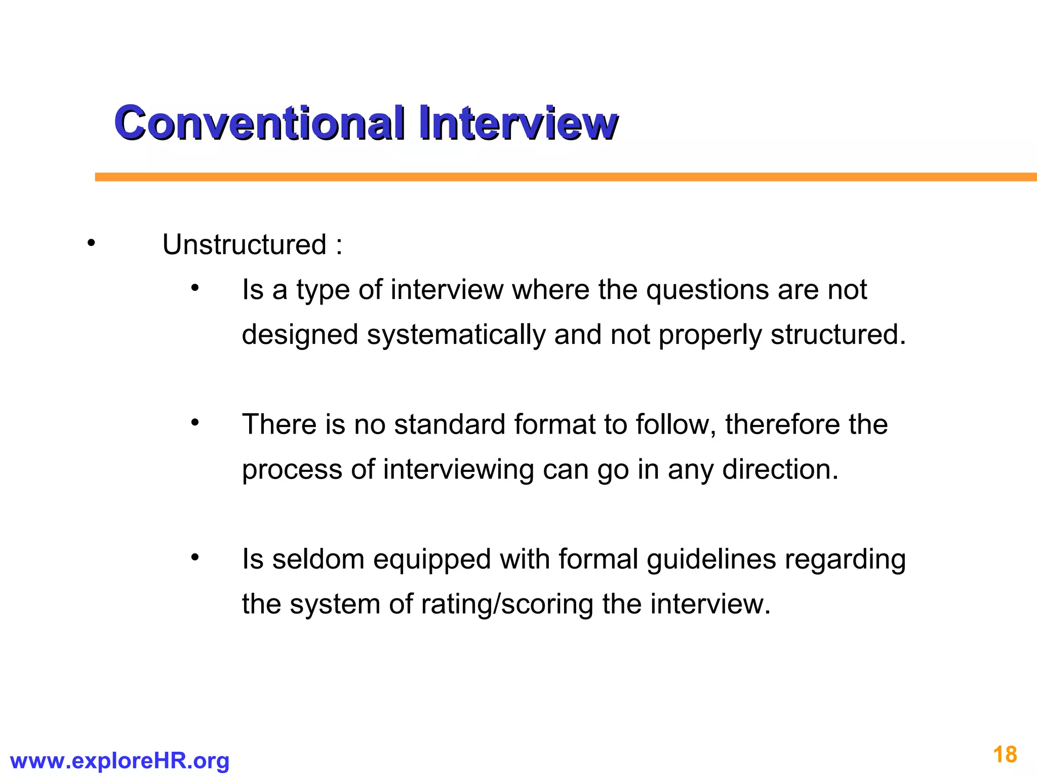 18www.exploreHR.org
Conventional InterviewConventional Interview
• Unstructured :
• Is a type of interview where the questions are not
designed systematically and not properly structured.
• There is no standard format to follow, therefore the
process of interviewing can go in any direction.
• Is seldom equipped with formal guidelines regarding
the system of rating/scoring the interview.
 