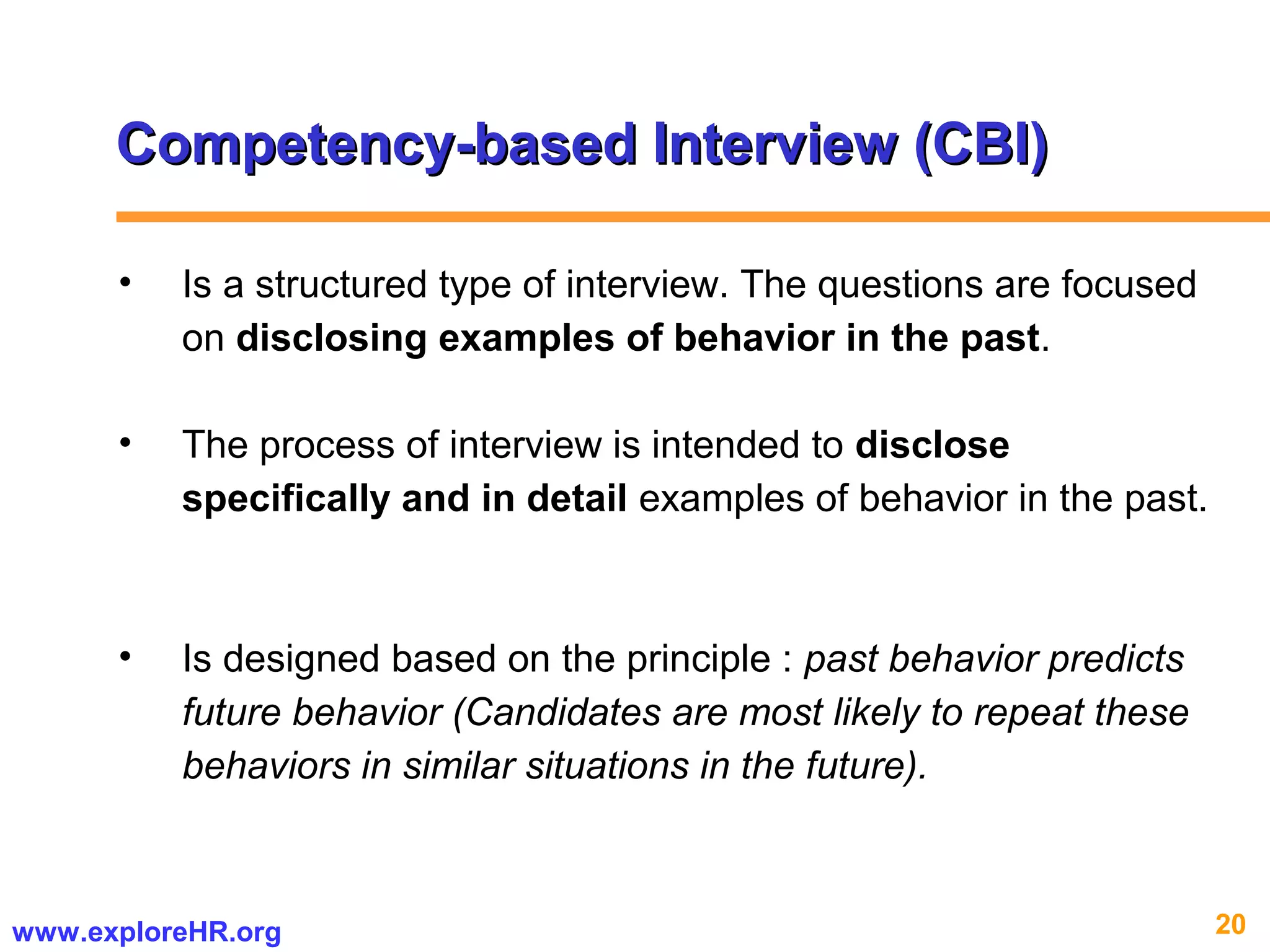 20www.exploreHR.org
Competency-based Interview (CBI)Competency-based Interview (CBI)
• Is a structured type of interview. The questions are focused
on disclosing examples of behavior in the past.
• The process of interview is intended to disclose
specifically and in detail examples of behavior in the past.
• Is designed based on the principle : past behavior predicts
future behavior (Candidates are most likely to repeat these
behaviors in similar situations in the future).
 