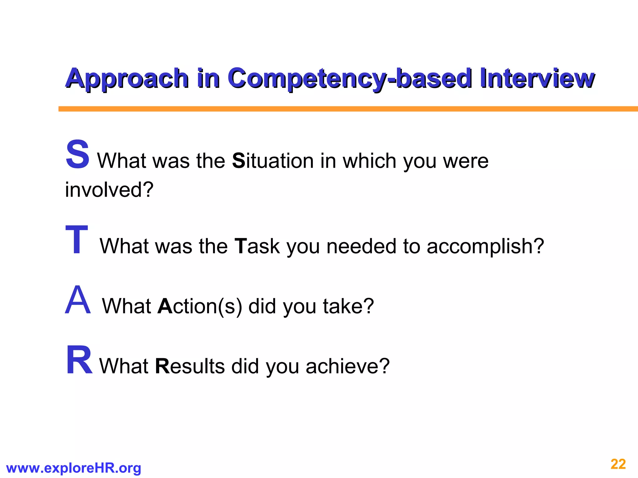22www.exploreHR.org
Approach in Competency-based InterviewApproach in Competency-based Interview
S What was the Situation in which you were
involved?
T What was the Task you needed to accomplish?
A What Action(s) did you take?
R What Results did you achieve?
 
