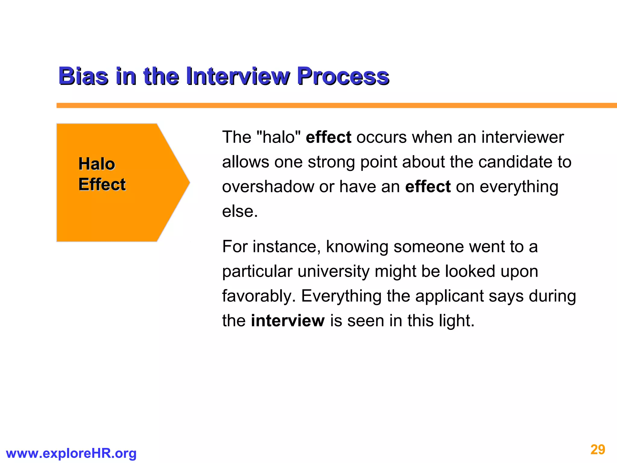 29www.exploreHR.org
Bias in the Interview ProcessBias in the Interview Process
HaloHalo
EffectEffect
The "halo" effect occurs when an interviewer
allows one strong point about the candidate to
overshadow or have an effect on everything
else.
For instance, knowing someone went to a
particular university might be looked upon
favorably. Everything the applicant says during
the interview is seen in this light.
 