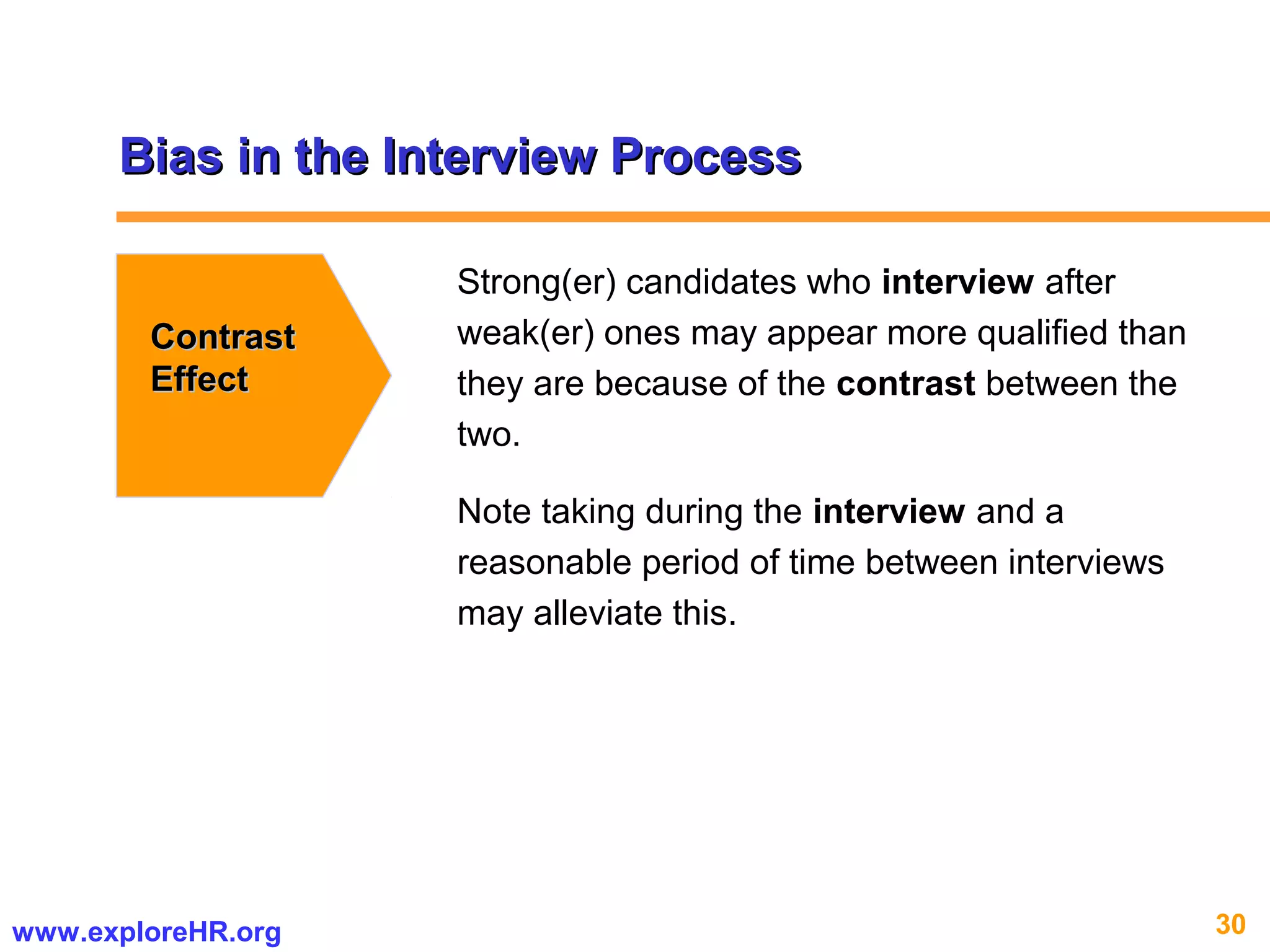 30www.exploreHR.org
Bias in the Interview ProcessBias in the Interview Process
ContrastContrast
EffectEffect
Strong(er) candidates who interview after
weak(er) ones may appear more qualified than
they are because of the contrast between the
two.
Note taking during the interview and a
reasonable period of time between interviews
may alleviate this.
 