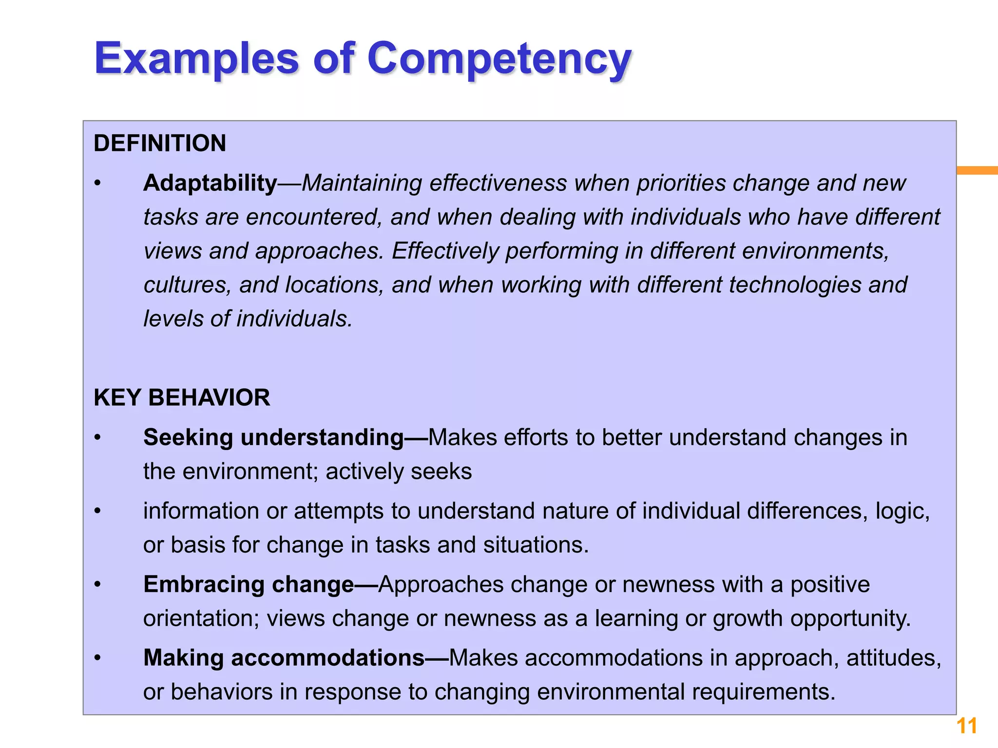 11www.exploreHR.org
Examples of Competency
DEFINITION
• Adaptability—Maintaining effectiveness when priorities change and new
tasks are encountered, and when dealing with individuals who have different
views and approaches. Effectively performing in different environments,
cultures, and locations, and when working with different technologies and
levels of individuals.
KEY BEHAVIOR
• Seeking understanding—Makes efforts to better understand changes in
the environment; actively seeks
• information or attempts to understand nature of individual differences, logic,
or basis for change in tasks and situations.
• Embracing change—Approaches change or newness with a positive
orientation; views change or newness as a learning or growth opportunity.
• Making accommodations—Makes accommodations in approach, attitudes,
or behaviors in response to changing environmental requirements.
 