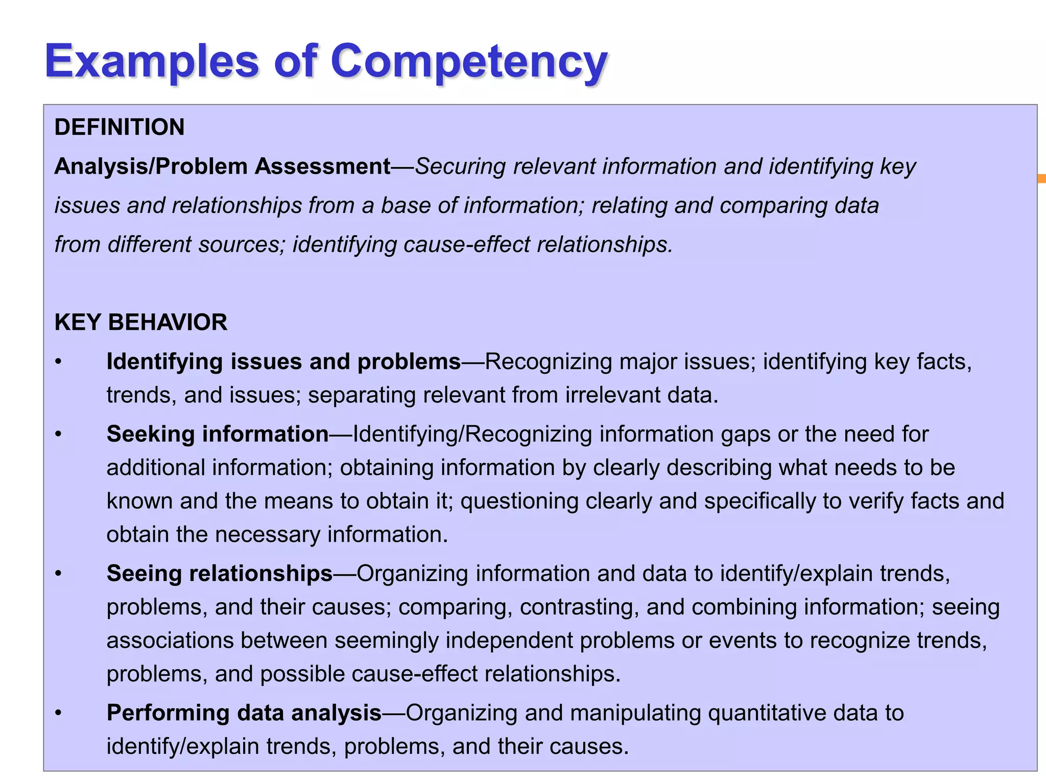 12www.exploreHR.org
Examples of Competency
DEFINITION
Analysis/Problem Assessment—Securing relevant information and identifying key
issues and relationships from a base of information; relating and comparing data
from different sources; identifying cause-effect relationships.
KEY BEHAVIOR
• Identifying issues and problems—Recognizing major issues; identifying key facts,
trends, and issues; separating relevant from irrelevant data.
• Seeking information—Identifying/Recognizing information gaps or the need for
additional information; obtaining information by clearly describing what needs to be
known and the means to obtain it; questioning clearly and specifically to verify facts and
obtain the necessary information.
• Seeing relationships—Organizing information and data to identify/explain trends,
problems, and their causes; comparing, contrasting, and combining information; seeing
associations between seemingly independent problems or events to recognize trends,
problems, and possible cause-effect relationships.
• Performing data analysis—Organizing and manipulating quantitative data to
identify/explain trends, problems, and their causes.
 